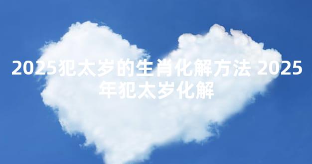 2025犯太岁的生肖化解方法 2025年犯太岁化解